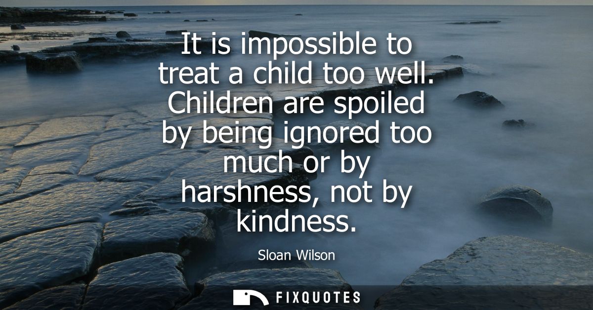 It is impossible to treat a child too well. Children are spoiled by being ignored too much or by harshness, not by kindn