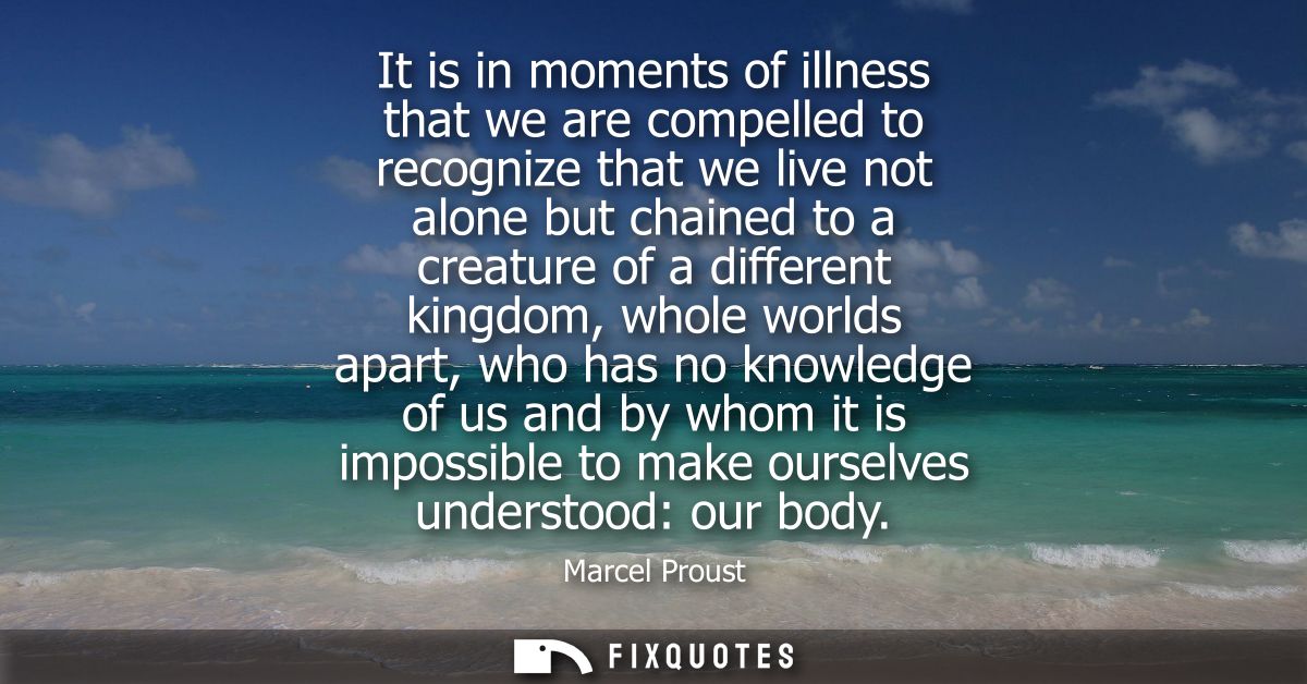 It is in moments of illness that we are compelled to recognize that we live not alone but chained to a creature of a dif