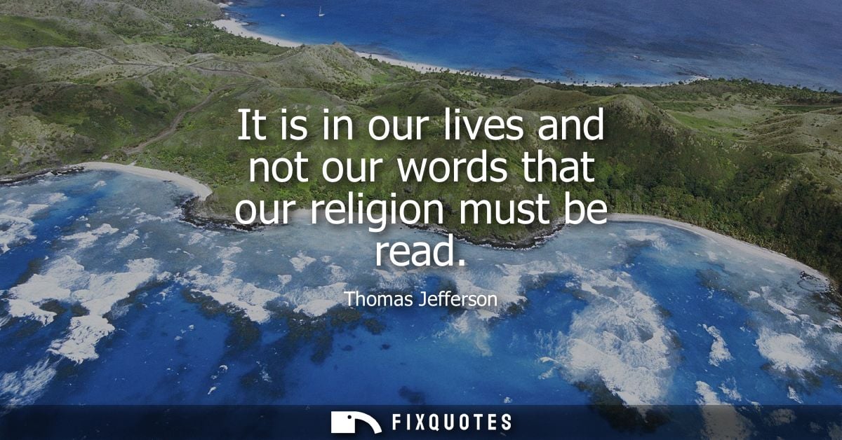 It is in our lives and not our words that our religion must be read - Thomas Jefferson