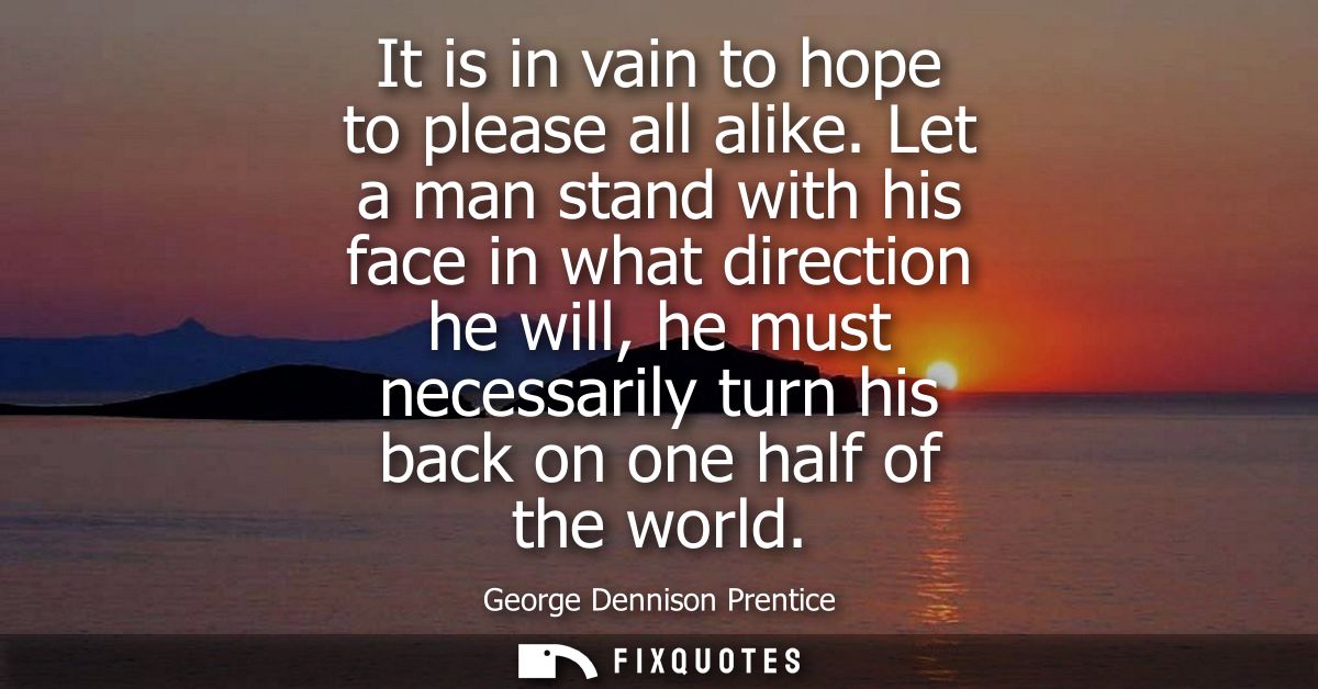 It is in vain to hope to please all alike. Let a man stand with his face in what direction he will, he must necessarily 