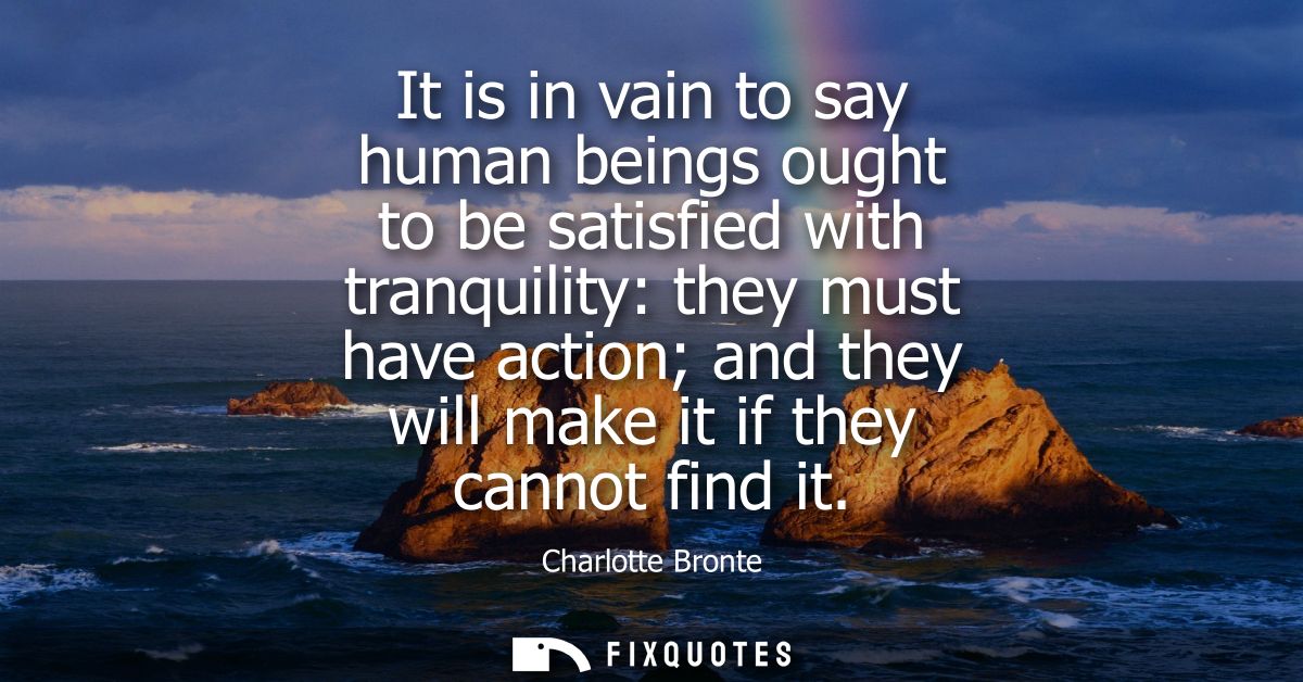 It is in vain to say human beings ought to be satisfied with tranquility: they must have action and they will make it if