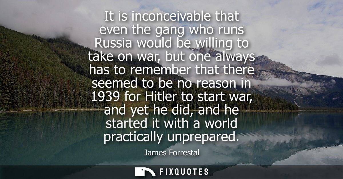 It is inconceivable that even the gang who runs Russia would be willing to take on war, but one always has to remember t