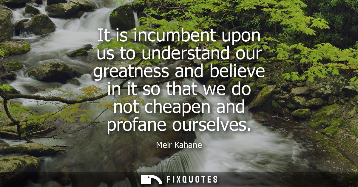 It is incumbent upon us to understand our greatness and believe in it so that we do not cheapen and profane ourselves