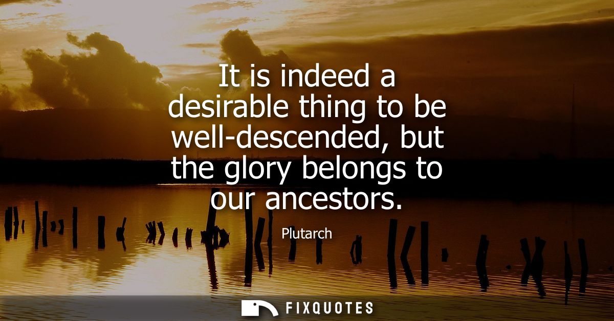 It is indeed a desirable thing to be well-descended, but the glory belongs to our ancestors