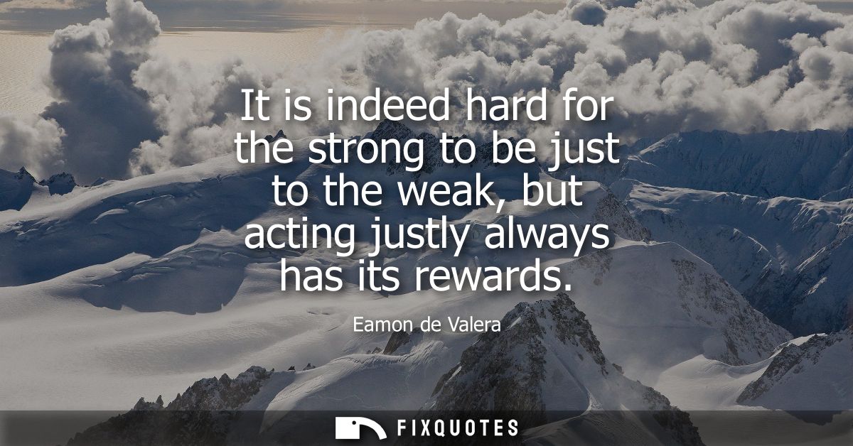 It is indeed hard for the strong to be just to the weak, but acting justly always has its rewards
