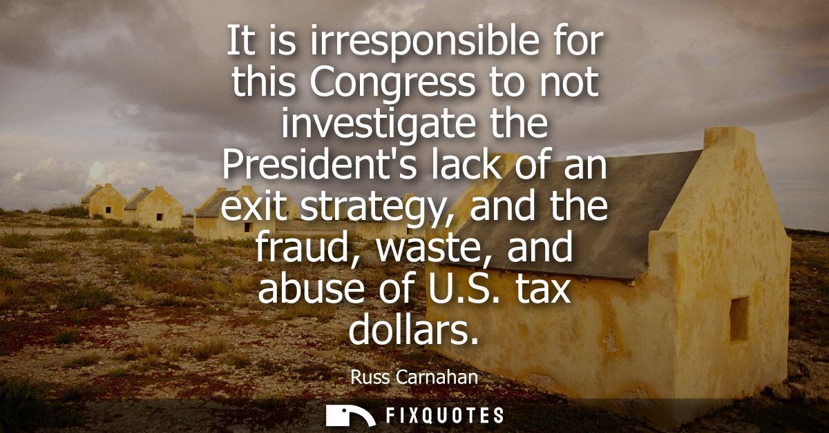 It is irresponsible for this Congress to not investigate the Presidents lack of an exit strategy, and the fraud, waste, 