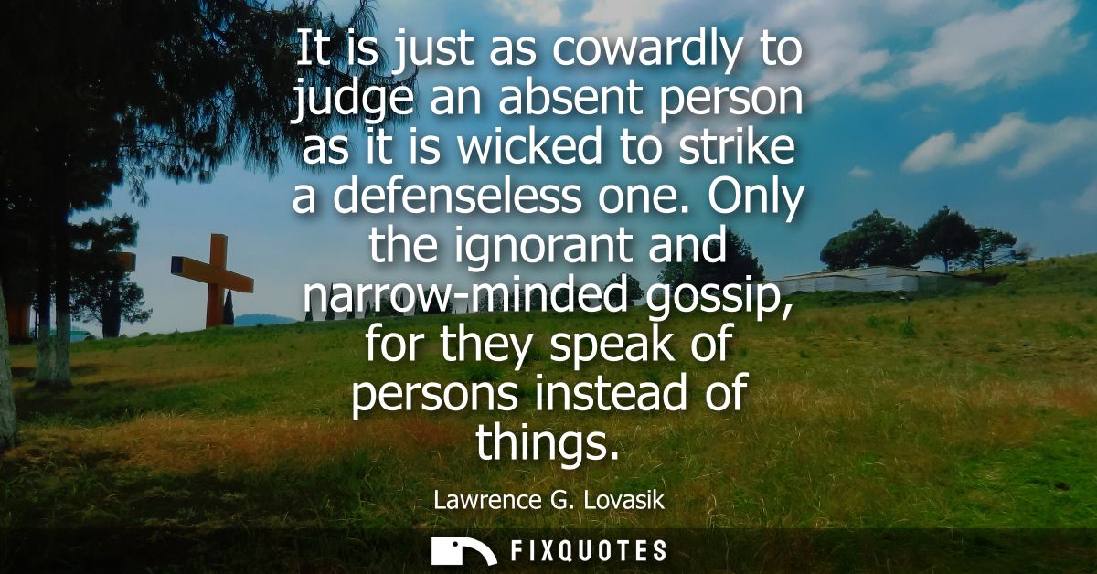 It is just as cowardly to judge an absent person as it is wicked to strike a defenseless one. Only the ignorant and narr