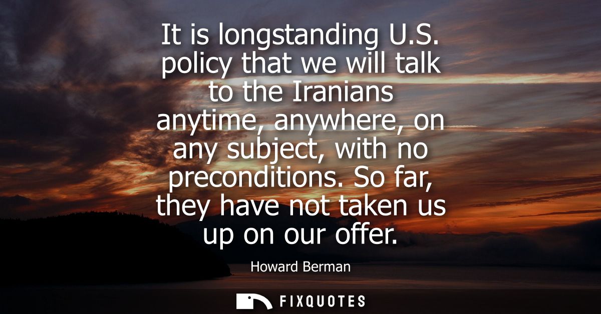 It is longstanding U.S. policy that we will talk to the Iranians anytime, anywhere, on any subject, with no precondition