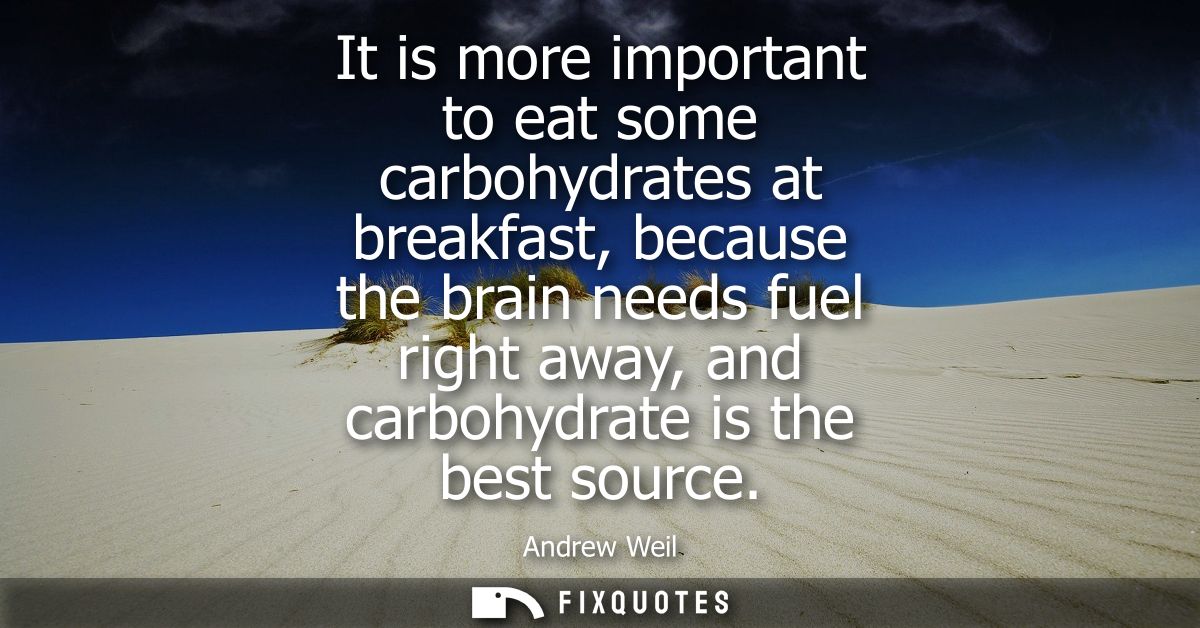 It is more important to eat some carbohydrates at breakfast, because the brain needs fuel right away, and carbohydrate i