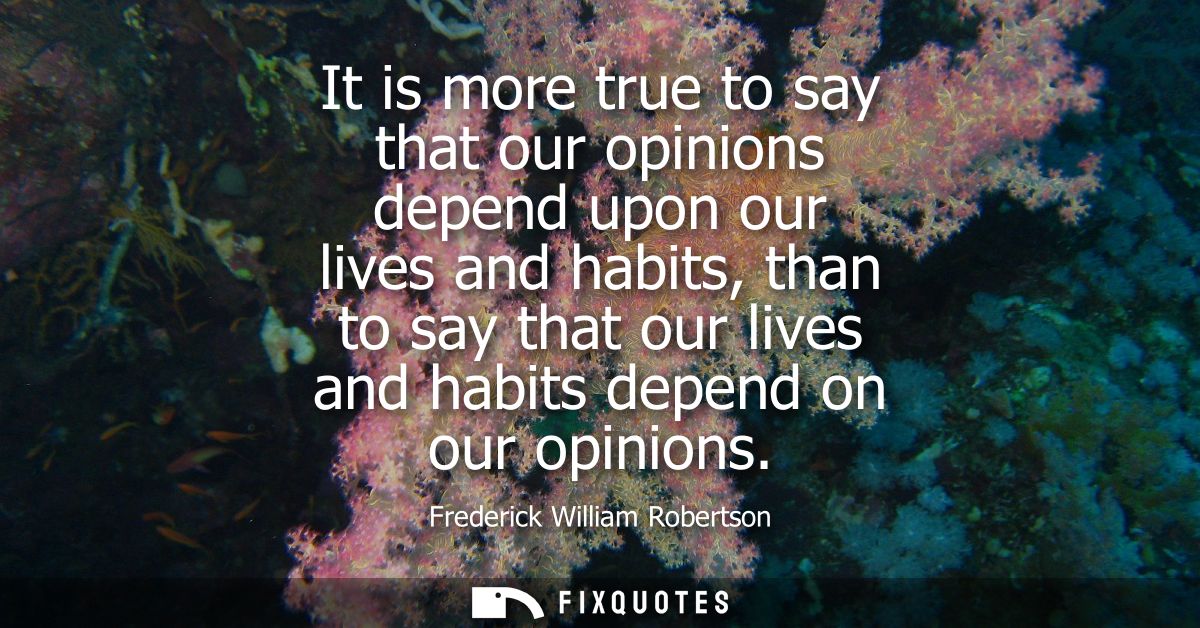 It is more true to say that our opinions depend upon our lives and habits, than to say that our lives and habits depend 