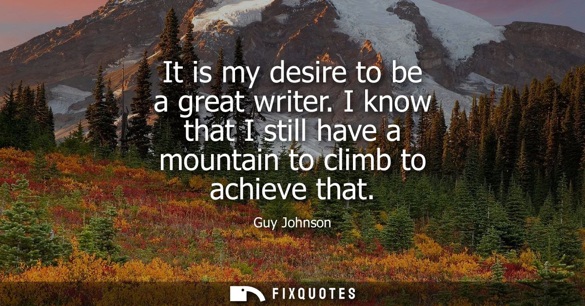 It is my desire to be a great writer. I know that I still have a mountain to climb to achieve that