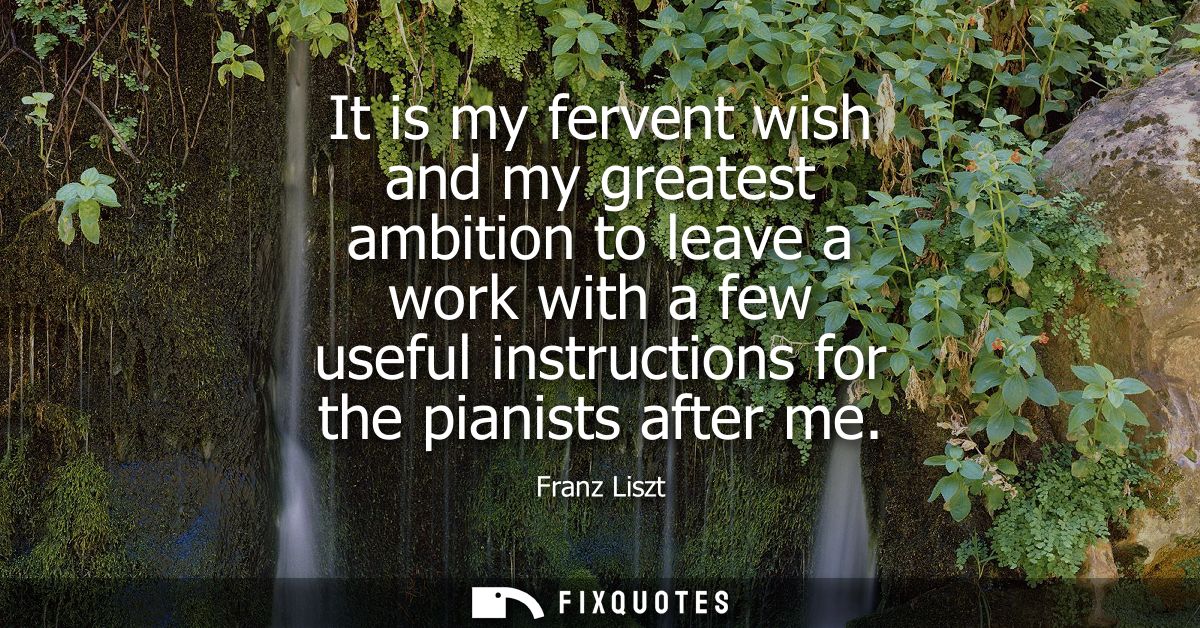 It is my fervent wish and my greatest ambition to leave a work with a few useful instructions for the pianists after me