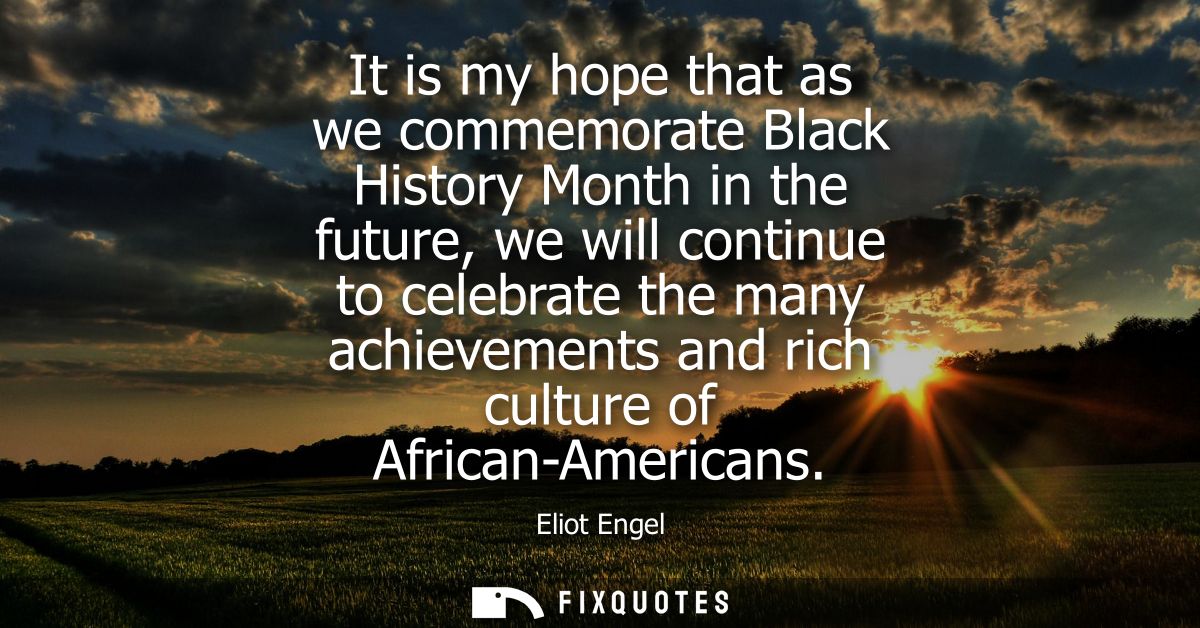 It is my hope that as we commemorate Black History Month in the future, we will continue to celebrate the many achieveme
