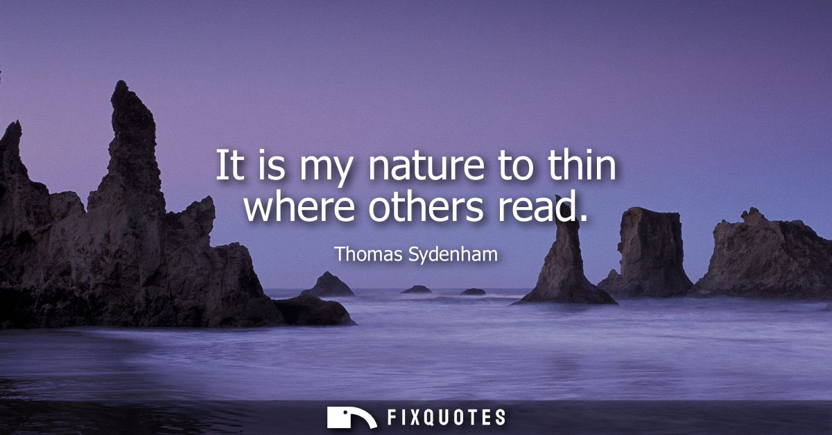 It is my nature to thin where others read - Thomas Sydenham
