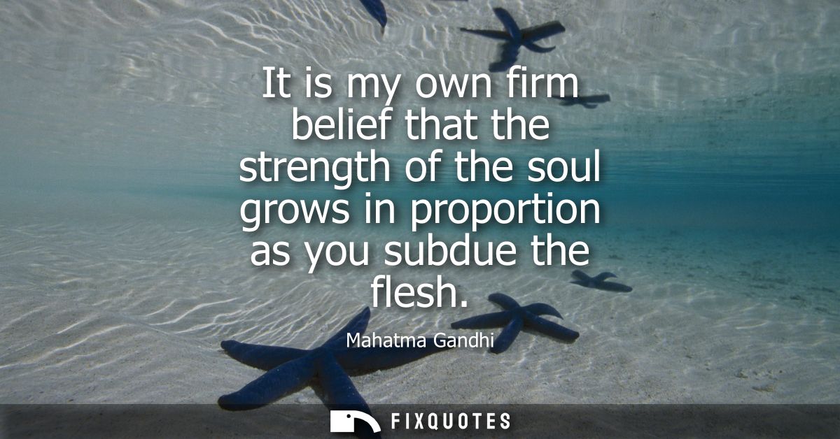 It is my own firm belief that the strength of the soul grows in proportion as you subdue the flesh