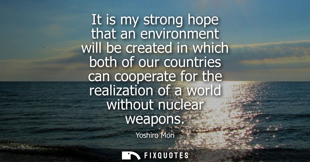 It is my strong hope that an environment will be created in which both of our countries can cooperate for the realizatio