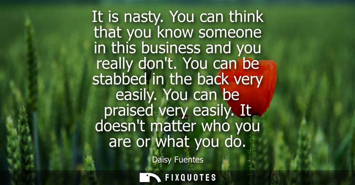 It is nasty. You can think that you know someone in this business and you really dont. You can be stabbed in the back ve
