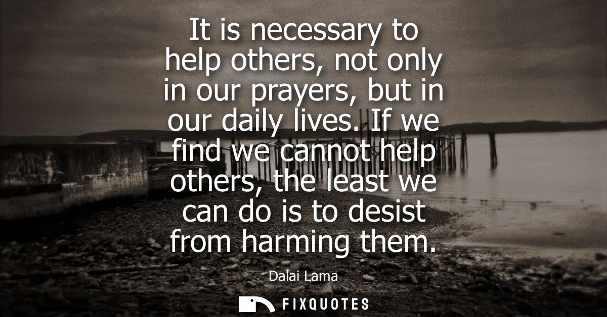 It is necessary to help others, not only in our prayers, but in our daily lives. If we find we cannot help others, the l