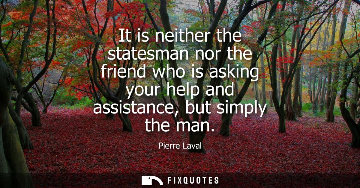It is neither the statesman nor the friend who is asking your help and assistance, but simply the man