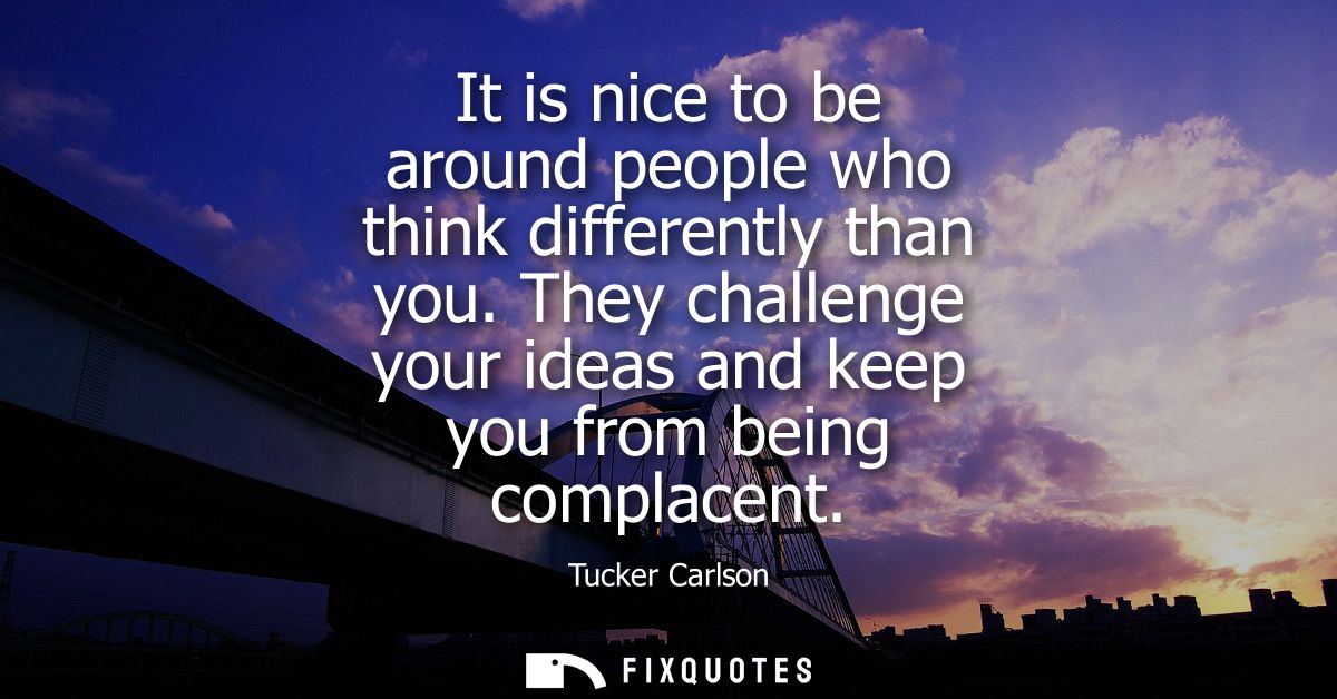 It is nice to be around people who think differently than you. They challenge your ideas and keep you from being complac