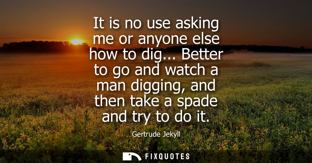 It is no use asking me or anyone else how to dig... Better to go and watch a man digging, and then take a spade and try 