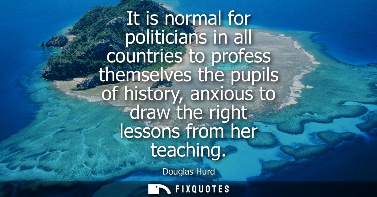 It is normal for politicians in all countries to profess themselves the pupils of history, anxious to draw the right les