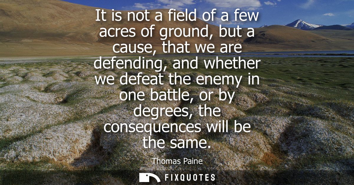 It is not a field of a few acres of ground, but a cause, that we are defending, and whether we defeat the enemy in one b