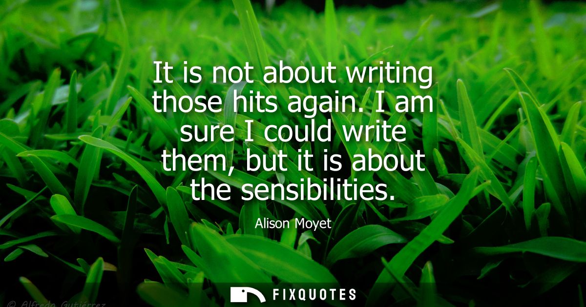 It is not about writing those hits again. I am sure I could write them, but it is about the sensibilities