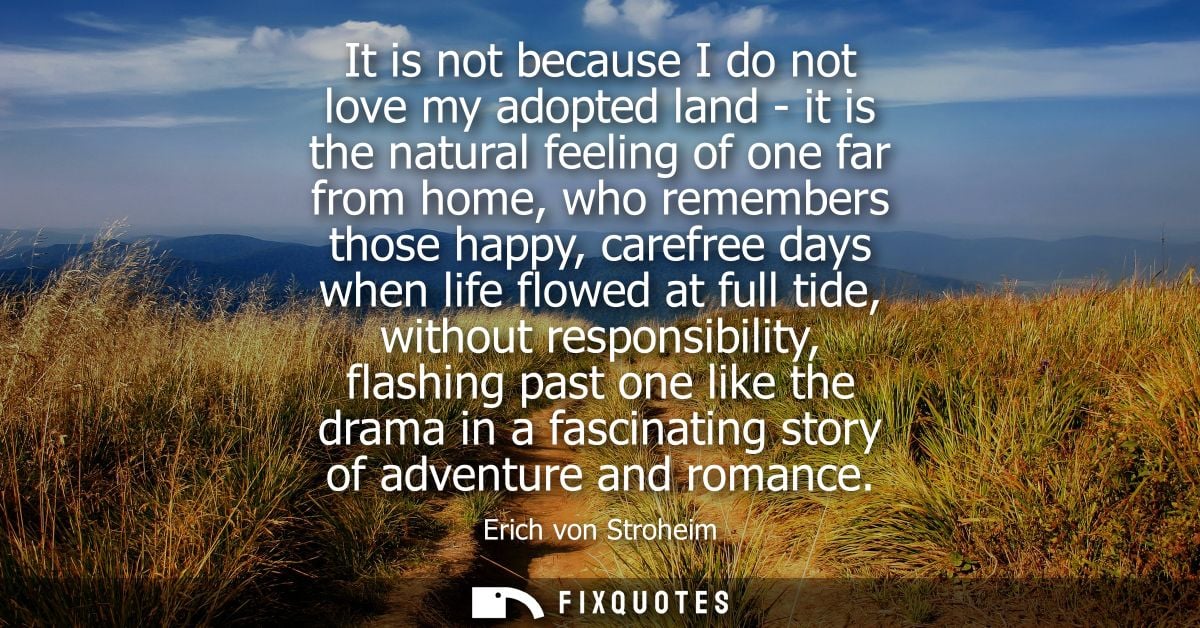 It is not because I do not love my adopted land - it is the natural feeling of one far from home, who remembers those ha
