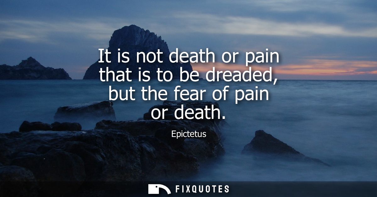 It is not death or pain that is to be dreaded, but the fear of pain or death