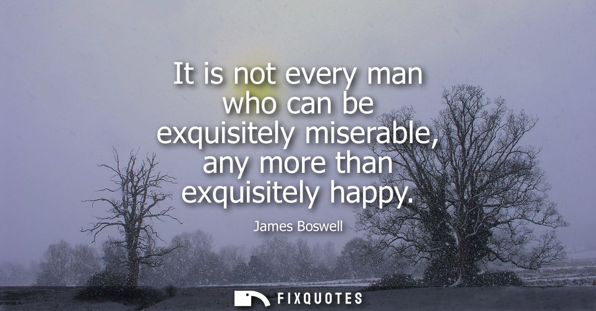 It is not every man who can be exquisitely miserable, any more than exquisitely happy