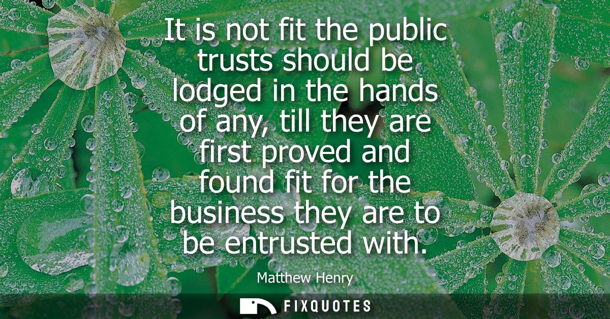 It is not fit the public trusts should be lodged in the hands of any, till they are first proved and found fit for the b