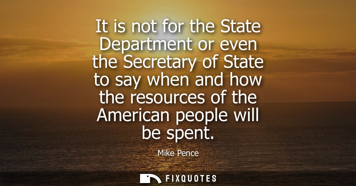 It is not for the State Department or even the Secretary of State to say when and how the resources of the American peop
