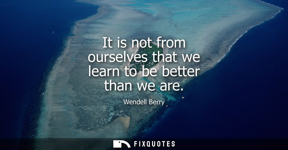 It is not from ourselves that we learn to be better than we are