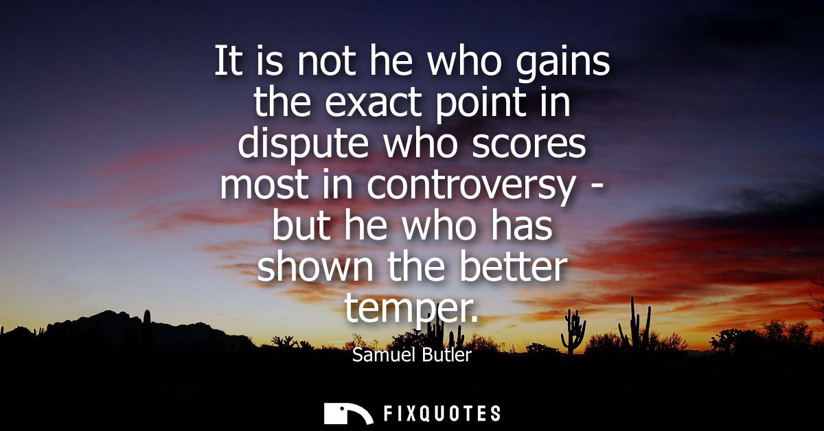 It is not he who gains the exact point in dispute who scores most in controversy - but he who has shown the better tempe
