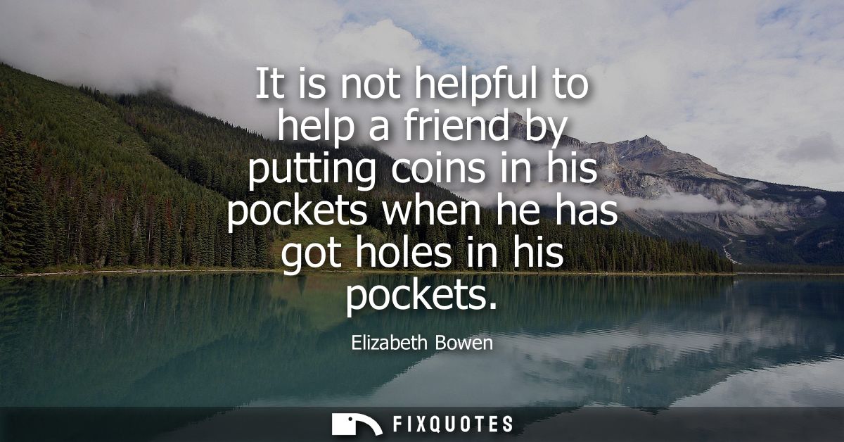 It is not helpful to help a friend by putting coins in his pockets when he has got holes in his pockets