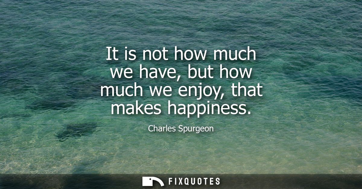 It is not how much we have, but how much we enjoy, that makes happiness