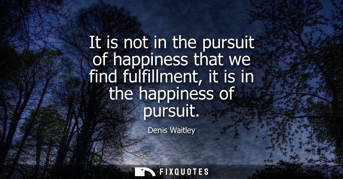 It is not in the pursuit of happiness that we find fulfillment, it is in the happiness of pursuit