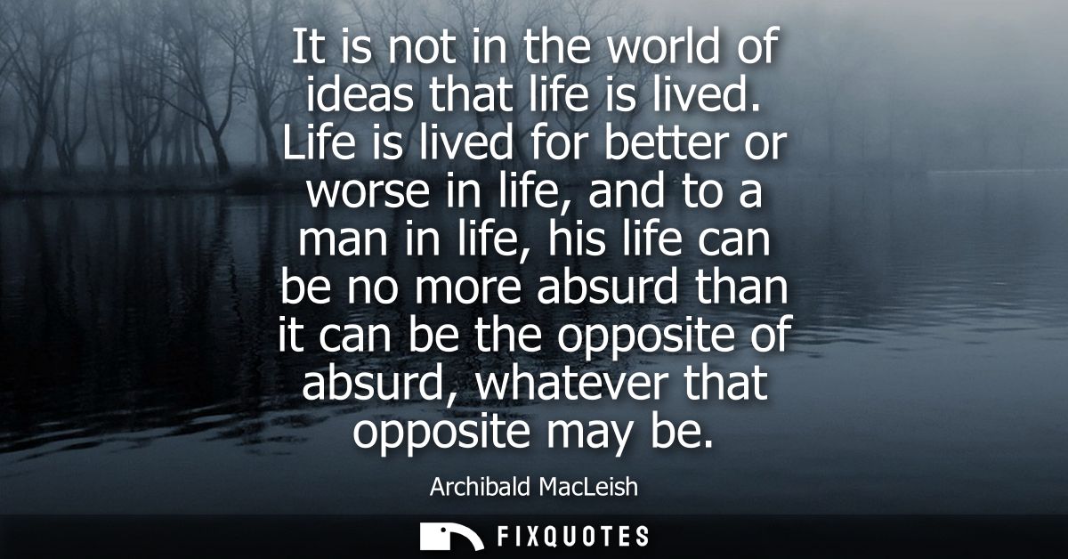 It is not in the world of ideas that life is lived. Life is lived for better or worse in life, and to a man in life, his
