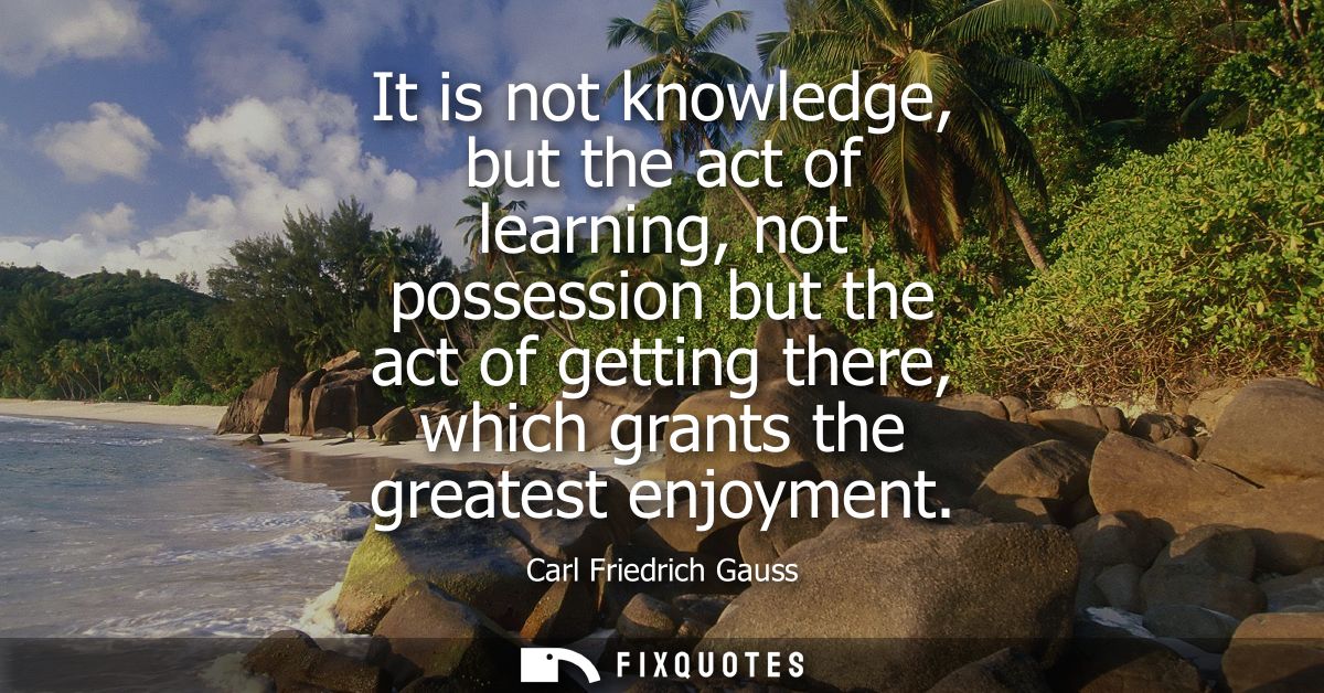 It is not knowledge, but the act of learning, not possession but the act of getting there, which grants the greatest enj