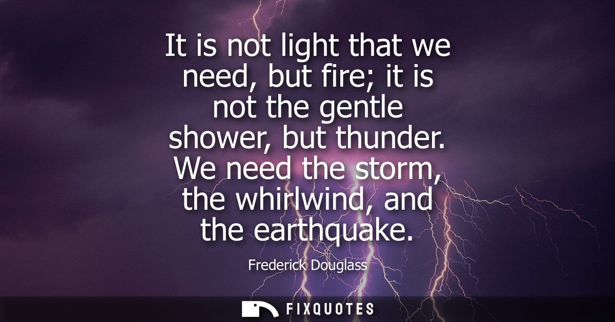It is not light that we need, but fire it is not the gentle shower, but thunder. We need the storm, the whirlwind, and t