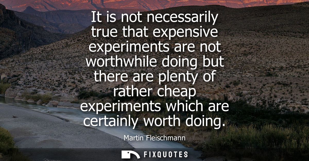 It is not necessarily true that expensive experiments are not worthwhile doing but there are plenty of rather cheap expe