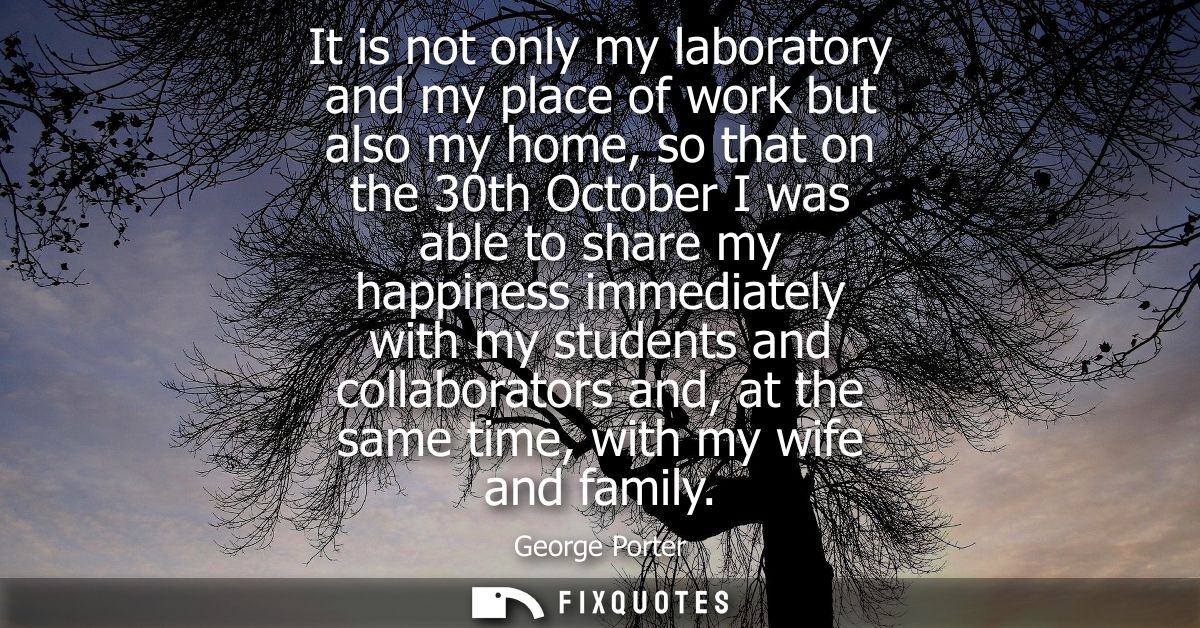 It is not only my laboratory and my place of work but also my home, so that on the 30th October I was able to share my h