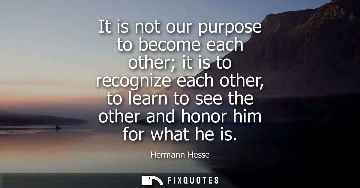 It is not our purpose to become each other it is to recognize each other, to learn to see the other and honor him for wh