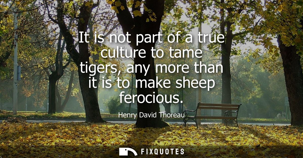 It is not part of a true culture to tame tigers, any more than it is to make sheep ferocious