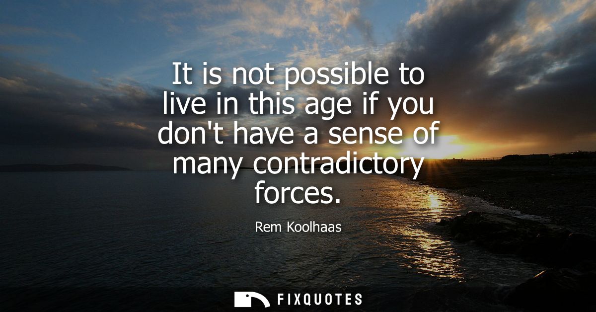 It is not possible to live in this age if you dont have a sense of many contradictory forces