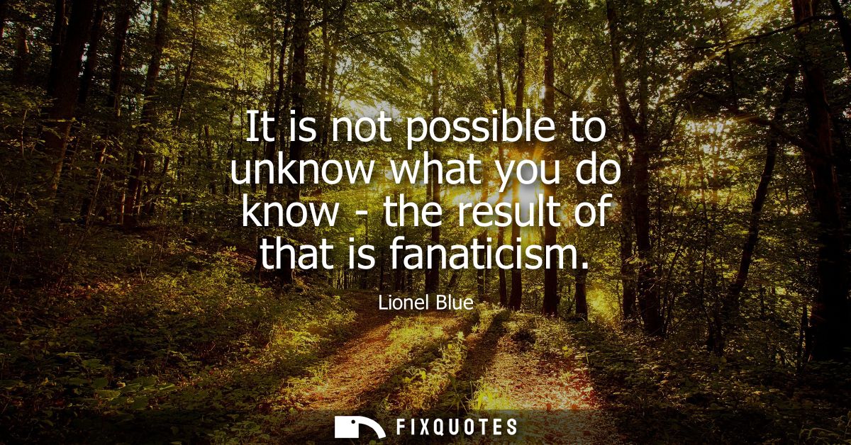 It is not possible to unknow what you do know - the result of that is fanaticism