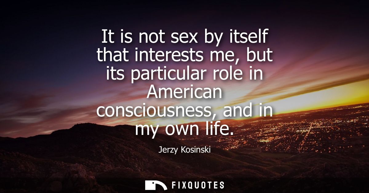 It is not sex by itself that interests me, but its particular role in American consciousness, and in my own life
