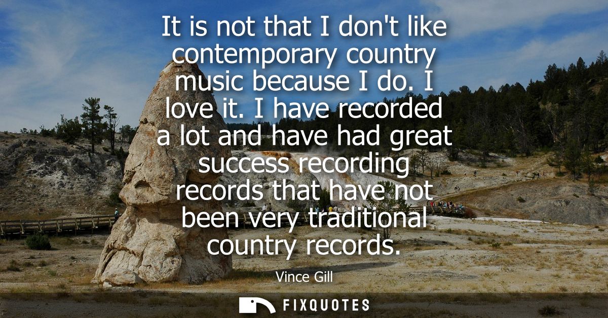 It is not that I dont like contemporary country music because I do. I love it. I have recorded a lot and have had great 