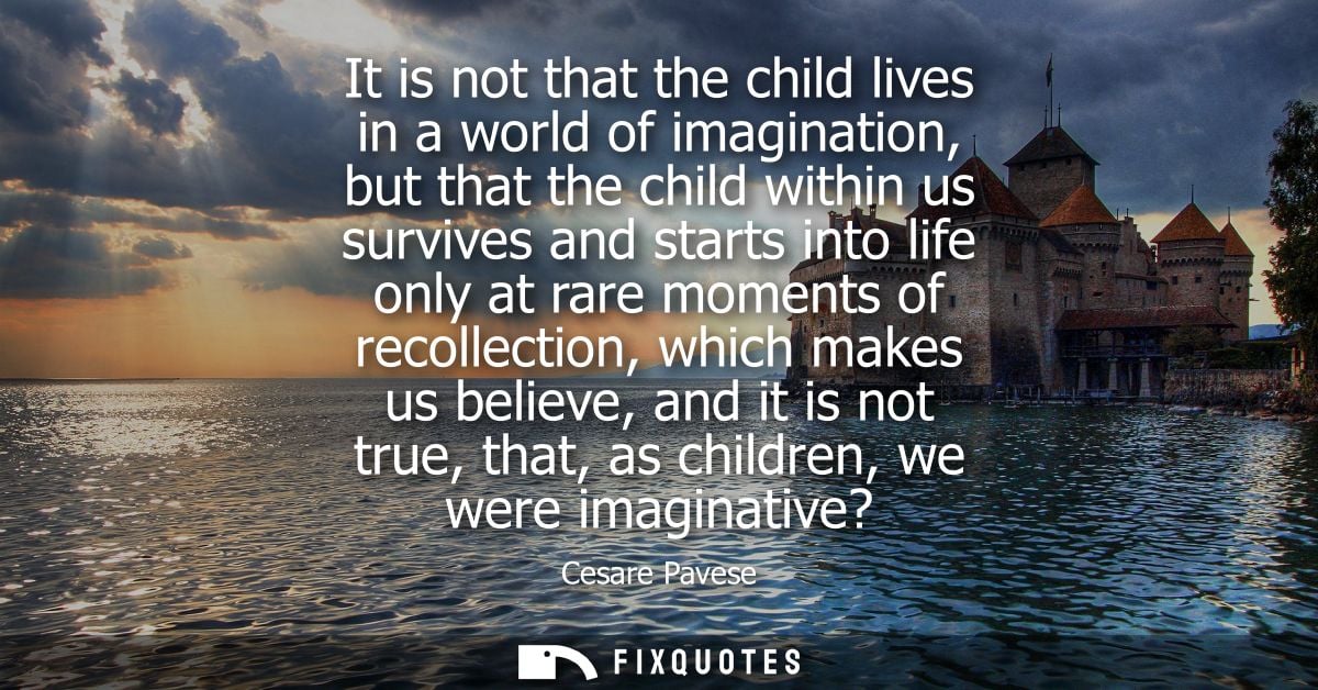 It is not that the child lives in a world of imagination, but that the child within us survives and starts into life onl